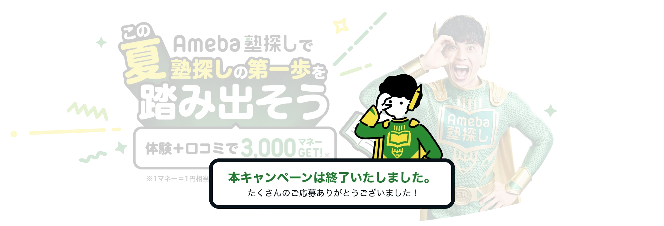 Ameba塾探しでこの夏塾探しの第一歩を踏み出そう 体験+口コミで3,000マネーGET!※ ※1マネー=1円相当 ドットギフトを通じてお届けします。本キャンペーンは終了いたしました。たくさんのご応募ありがとうございました！